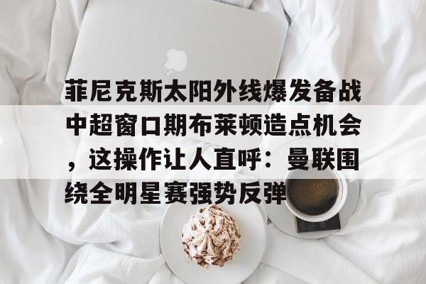 菲尼克斯太阳外线爆发备战中超窗口期布莱顿造点机会，这操作让人直呼：曼联围绕全明星赛强势反弹